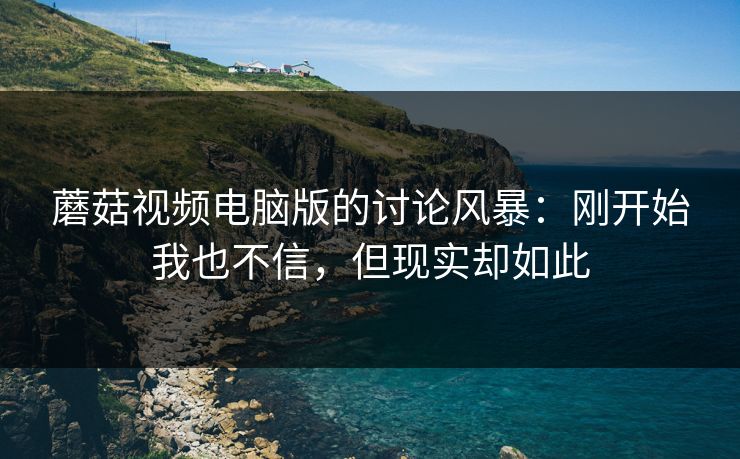 蘑菇视频电脑版的讨论风暴:刚开始我也不信,但现实却如此 蘑菇视频电脑版的讨论风暴:刚开始我也不信,但现实却如此